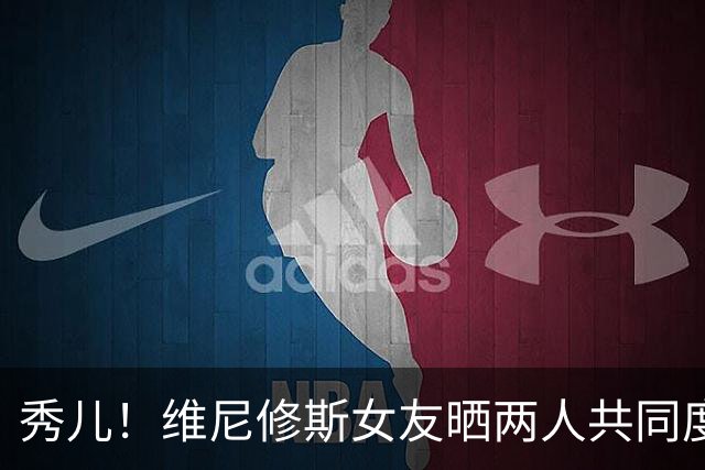 秀儿！维尼修斯女友晒两人共同度假的甜蜜照片