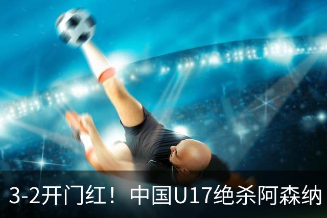 3-2开门红！中国U17绝杀阿森纳！第97分钟读秒破门，剧情出人意料